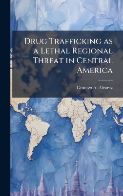 Drug Trafficking as a Lethal Regional Threat in Central America - Gustavo A Alvarez