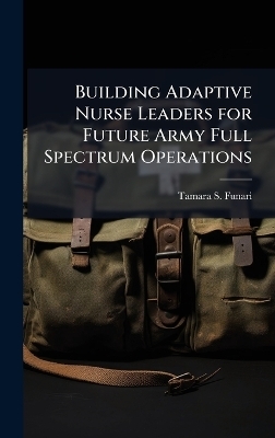 Building Adaptive Nurse Leaders for Future Army Full Spectrum Operations - Tamara S Funari
