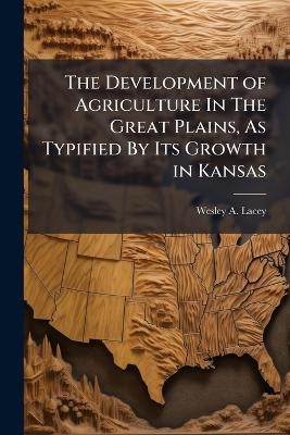 The Development of Agriculture In The Great Plains, As Typified By Its Growth in Kansas - Wesley A Lacey
