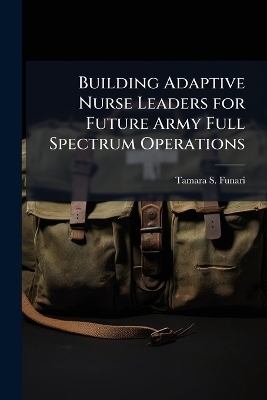 Building Adaptive Nurse Leaders for Future Army Full Spectrum Operations - Tamara S Funari