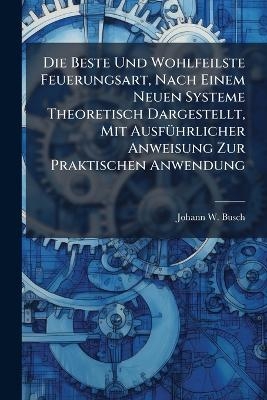 Die Beste Und Wohlfeilste Feuerungsart, Nach Einem Neuen Systeme Theoretisch Dargestellt, Mit Ausf&Atilde;1/4hrlicher Anweisung Zur Praktischen Anwendung - Johann W Busch
