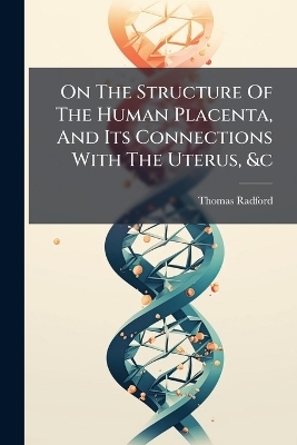 On The Structure Of The Human Placenta, And Its Connections With The Uterus, &c - Thomas Radford