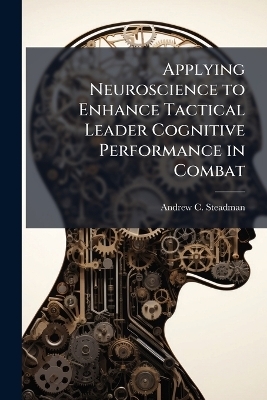 Applying Neuroscience to Enhance Tactical Leader Cognitive Performance in Combat - Andrew C Steadman