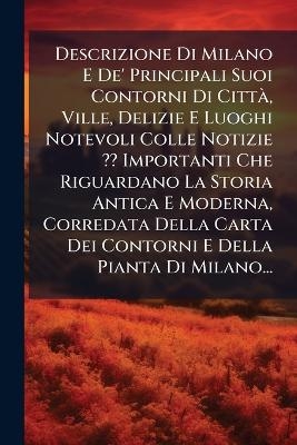 Descrizione Di Milano E De' Principali Suoi Contorni Di CittÃ, Ville, Delizie E Luoghi Notevoli Colle Notizie Importanti Che Riguardano La Storia Antica E Moderna, Corredata Della Carta Dei Contorni E Della Pianta Di Milano...
