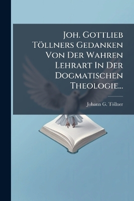 Joh. Gottlieb Töllners Gedanken Von Der Wahren Lehrart In Der Dogmatischen Theologie...