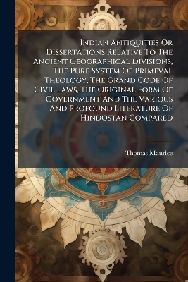 Indian Antiquities Or Dissertations Relative To The Ancient Geographical Divisions, The Pure System Of Primeval Theology, The Grand Code Of Civil Laws, The Original Form Of Government And The Various And Profound Literature Of Hindostan Compared - Thomas Maurice
