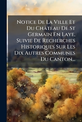 Notice De La Ville Et Du Château De St Germain En Laye, Suivie De Recherches Historiques Sur Les Dix Autres Communes Du Canton...