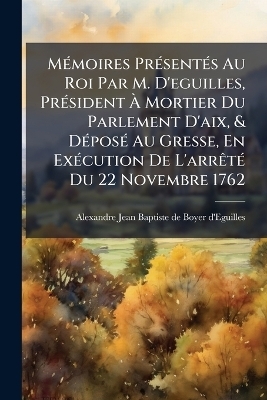 MÃ(c)moires PrÃ(c)sentÃ(c)s Au Roi Par M. D'eguilles, PrÃ(c)sident Ã Mortier Du Parlement D'aix, & DÃ(c)posÃ(c) Au Gresse, En ExÃ(c)cution De L'arrÃatÃ(c) Du 22 Novembre 1762
