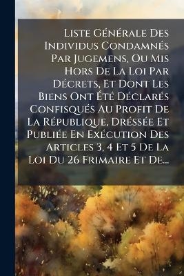 Liste GÃ(c)nÃ(c)rale Des Individus CondamnÃ(c)s Par Jugemens, Ou Mis Hors De La Loi Par DÃ(c)crets, Et Dont Les Biens Ont ÃtÃ(c) DÃ(c)clarÃ(c)s ConfisquÃ(c)s Au Profit De La RÃ(c)publique, DrÃ(c)ssÃ(c)e Et PubliÃ(c)e En ExÃ(c)cution Des Articles 3, 4