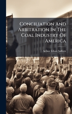 Conciliation And Arbitration In The Coal Industry Of America - Arthur Elliott Suffern
