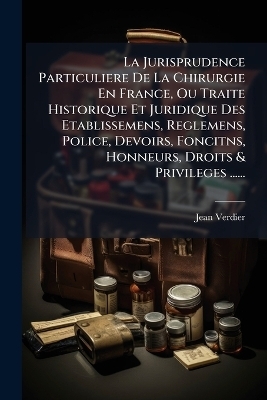 La Jurisprudence Particuliere De La Chirurgie En France, Ou Traite Historique Et Juridique Des Etablissemens, Reglemens, Police, Devoirs, Foncitns, Honneurs, Droits & Privileges ......