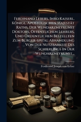 Ferdinand Lebers, Ihro Kaiserl. Königl. Apostolischen Majestät Raths, Der Wundarzneykunst Doktors, Ã-ffentlichen Lehrers, Und Ordentlichen Bestellten Zum BÃ1/4rger-spital Abhandlung Von Der Nutzbarkeit Des Schierlings In Der Wundarzneykunst...