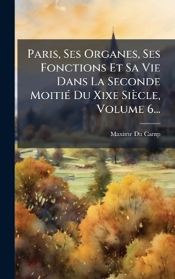 Paris, Ses Organes, Ses Fonctions Et Sa Vie Dans La Seconde MoitiÃ(c) Du Xixe Siècle, Volume 6...