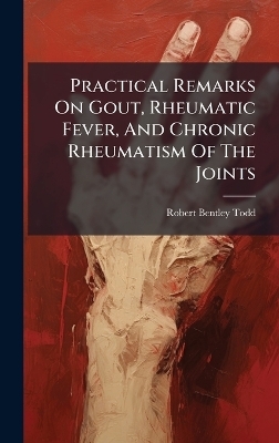 Practical Remarks On Gout, Rheumatic Fever, And Chronic Rheumatism Of The Joints - Robert Bentley Todd