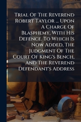 Trial Of The Reverend Robert Taylor ... Upon A Charge Of Blasphemy, With His Defence. To Which Is Now Added, The Judgment Of The Court Of King's Bench, And The Reverend Defendant's Address -  Anonymous