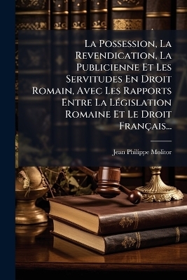 La Possession, La Revendication, La Publicienne Et Les Servitudes En Droit Romain, Avec Les Rapports Entre La LÃ(c)gislation Romaine Et Le Droit Français...