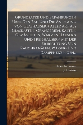 Grunds&auml;tze Und Erfahrungen &Atilde;ber Den Bau Und Die Anlegung Von Glash&auml;usern Aller Art Als Glask&auml;sten, Orangerien, Kalten, Gem&auml;ssigten, Warmen H&auml;usern Und Treibh&auml;usern Mit Der Einrichtung Von Rauchkan&auml;len, Wasser- Und Dampfheizungen... - Louis Neumann, J Hartwig