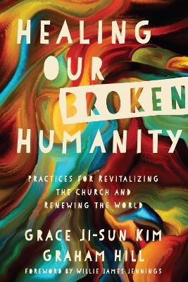 Healing Our Broken Humanity &ndash; Practices for Revitalizing the Church and Renewing the World - Grace Ji&ndash;sun Kim, Graham Hill, Willie James Jennings