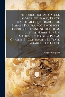 Introduction Au Calcul GobârÃ(R) Et HawâÃ(R), TraitÃ(c) D'arithmÃ(c)tique Traduit De L'arabe Par François Woepcke Et PrÃ(c)cÃ(c)dÃ(c) D'une Notice De M. Aristide Marre, Sur Un Manuscrit PossÃ(c)dÃ(c) Par M. Chasles Et Contenant Le Texte Arabe De Ce TraitÃ(