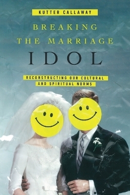 Breaking the Marriage Idol &ndash; Reconstructing Our Cultural and Spiritual Norms - Kutter Callaway