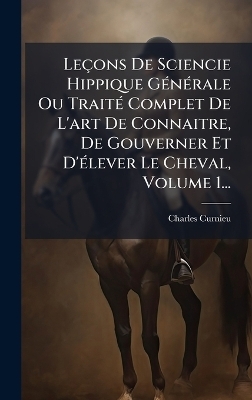 Le&ccedil;ons De Sciencie Hippique G&Atilde;(c)n&Atilde;(c)rale Ou Trait&Atilde;(c) Complet De L'art De Connaitre, De Gouverner Et D'&Atilde;(c)lever Le Cheval, Volume 1... - 