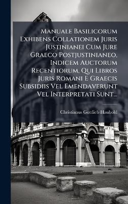 Manuale Basilicorum Exhibens Collationem Juris Justinianei Cum Jure Graeco Postjustinianeo, Indicem Auctorum Recentiorum, Qui Libros Juris Romani E Graecis Subsidiis Vel Emendaverunt Vel Interpretati Sunt...
