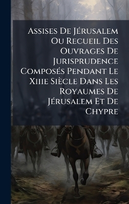 Assises De JÃ(c)rusalem Ou Recueil Des Ouvrages De Jurisprudence ComposÃ(c)s Pendant Le Xiiie Siècle Dans Les Royaumes De JÃ(c)rusalem Et De Chypre