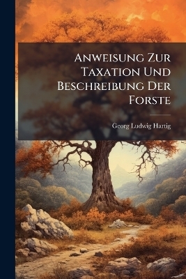 Anweisung Zur Taxation Und Beschreibung Der Forste - Georg Ludwig Hartig