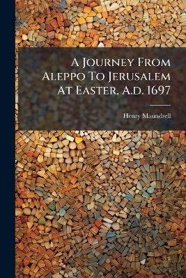 A Journey From Aleppo To Jerusalem At Easter, A.d. 1697 - Henry Maundrell