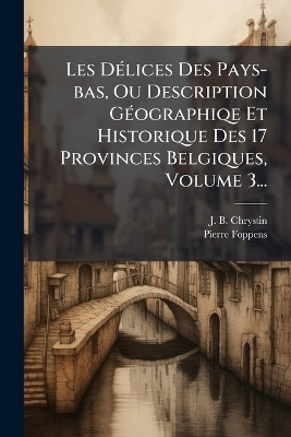 Les D&Atilde;(c)lices Des Pays-bas, Ou Description G&Atilde;(c)ographiqe Et Historique Des 17 Provinces Belgiques, Volume 3... - J B Chrystin, Pierre Foppens
