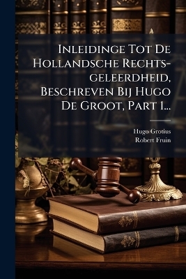 Inleidinge Tot De Hollandsche Rechts-geleerdheid, Beschreven Bij Hugo De Groot, Part 1... - Hugo Grotius, Robert Fruin