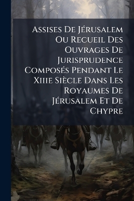 Assises De J&Atilde;(c)rusalem Ou Recueil Des Ouvrages De Jurisprudence Compos&Atilde;(c)s Pendant Le Xiiie Si&egrave;cle Dans Les Royaumes De J&Atilde;(c)rusalem Et De Chypre -  Anonymous