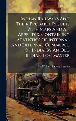 Indian Railways And Their Probable Results With Maps And An Appendix, Containing Statistics Of Internal And External Commerce Of India, By An Old Indian Postmaster