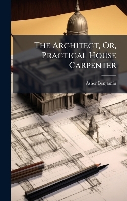 The Architect, Or, Practical House Carpenter - Asher Benjamin