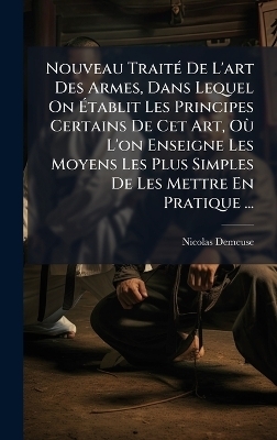 Nouveau TraitÃ(c) De L'art Des Armes, Dans Lequel On Ãtablit Les Principes Certains De Cet Art, OÃ¹ L'on Enseigne Les Moyens Les Plus Simples De Les Mettre En Pratique ...