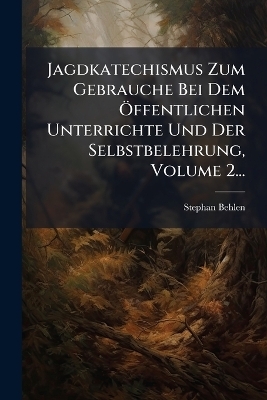 Jagdkatechismus Zum Gebrauche Bei Dem Ã-ffentlichen Unterrichte Und Der Selbstbelehrung, Volume 2... - Stephan Behlen