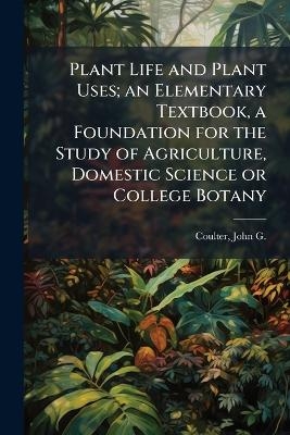 Plant Life and Plant Uses; an Elementary Textbook, a Foundation for the Study of Agriculture, Domestic Science or College Botany