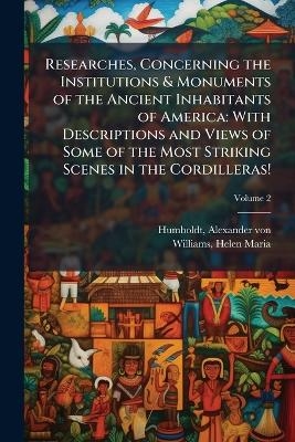 Researches, Concerning the Institutions & Monuments of the Ancient Inhabitants of America - Alexander von Humboldt, Helen Maria Williams