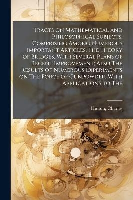 Tracts on Mathematical and Philosophical Subjects, Comprising Among Numerous Important Articles, The Theory of Bridges, With Several Plans of Recent Improvement; Also The Results of Numerous Experiments on The Force of Gunpowder, With Applications to The - Charles Hutton
