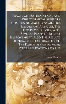Tracts on Mathematical and Philosophical Subjects, Comprising Among Numerous Important Articles, The Theory of Bridges, With Several Plans of Recent Improvement; Also The Results of Numerous Experiments on The Force of Gunpowder, With Applications to The - Charles Hutton