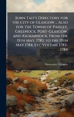 John Tait's Directory for the City of Glasgow ... Also for the Towns of Paisley, Greenock, Port-Glasgow, and Kilmarnock, From the 15th May, 1783, to the 15th May 1784, etc Volume 1783-1784