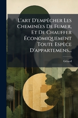 L'art D'emp&Atilde;acher Les Chemin&Atilde;(c)es De Fumer, Et De Chauffer &Atilde;conomiquement Toute Esp&egrave;ce D'appartemens... - G&atilde;(c)Rard (Fumiste)