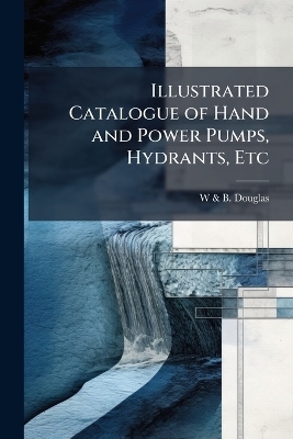 Illustrated Catalogue of Hand and Power Pumps, Hydrants, Etc - W &amp Douglas;  B