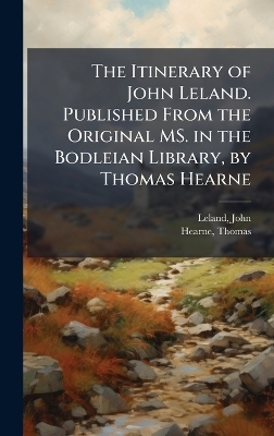 The Itinerary of John Leland. Published From the Original MS. in the Bodleian Library, by Thomas Hearne