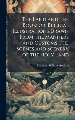 The Land and the Book; or, Biblical Illustrations Drawn From the Manners and Customs, the Scenes and Scenery of the Holy Land - William McClure Thomson