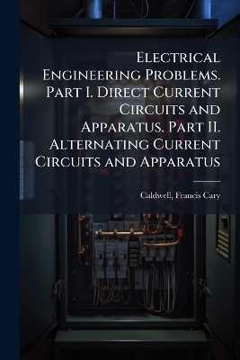 Electrical Engineering Problems. Part I. Direct Current Circuits and Apparatus. Part II. Alternating Current Circuits and Apparatus - Francis Cary Caldwell