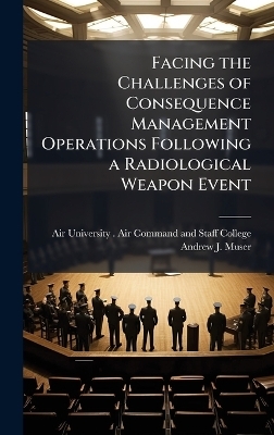 Facing the Challenges of Consequence Management Operations Following a Radiological Weapon Event - Andrew J Muser
