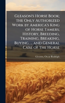 Gleason's Horse Book; the Only Authorized Work by America's King of Horse Tamers; History, Breeding, Training, Breaking, Buying, ... and General Care of the Horse - Oscar Rudolph Gleason