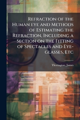 Refraction of the Human eye and Methods of Estimating the Refraction, Including a Section on the Fitting of Spectacles and Eye-glasses, Etc