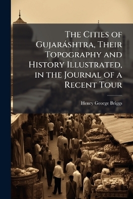 The Cities of Gujar&agrave;shtra, Their Topography and History Illustrated, in the Journal of a Recent Tour - Henry George Briggs